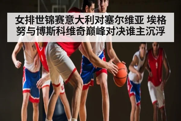 女排世锦赛意大利对塞尔维亚 埃格努与博斯科维奇巅峰对决谁主沉浮